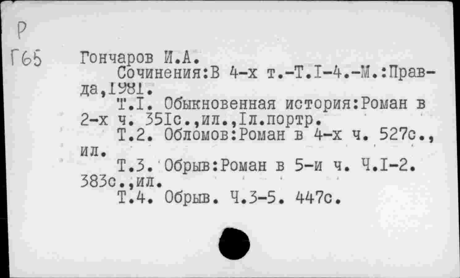 ﻿р
Г £>5
Гончаров И.А.
Сочинения:В 4-х т.-Т.1-4.-М.:Прав да,1981.
Т.1. Обыкновенная история:Роман в 2-х ч. 351с.,ил.,1л.портр.
Т.2. Обломов:Роман в 4-х ч. 527с. ил.
Т.З. Обрыв:Роман в 5-и ч. 4.1-2. 383с.,ил.
Т.4. Обрыв. 4.3-5. 447с.